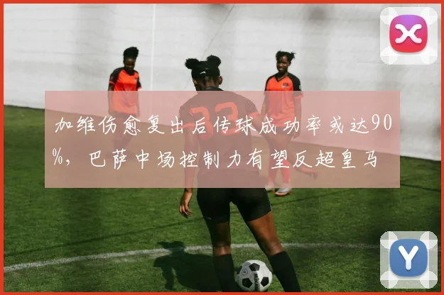 加维伤愈复出后传球成功率或达90%,巴萨中场控制力有望反超皇马