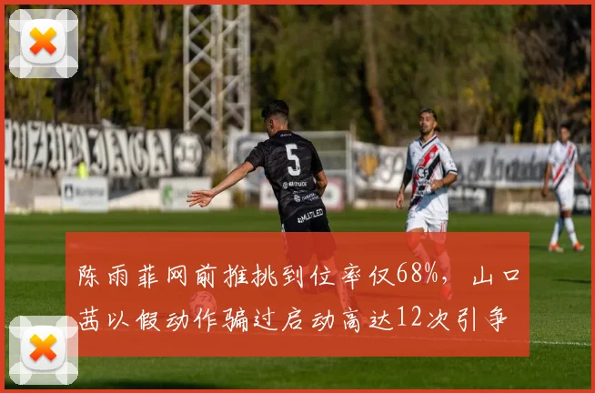 陈雨菲网前推挑到位率仅68%，山口茜以假动作骗过启动高达12次引争议