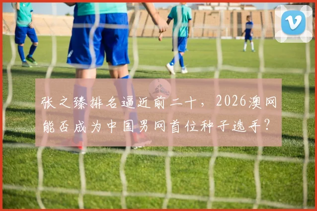 张之臻排名逼近前二十,2026澳网能否成为中国男网首位种子选手?