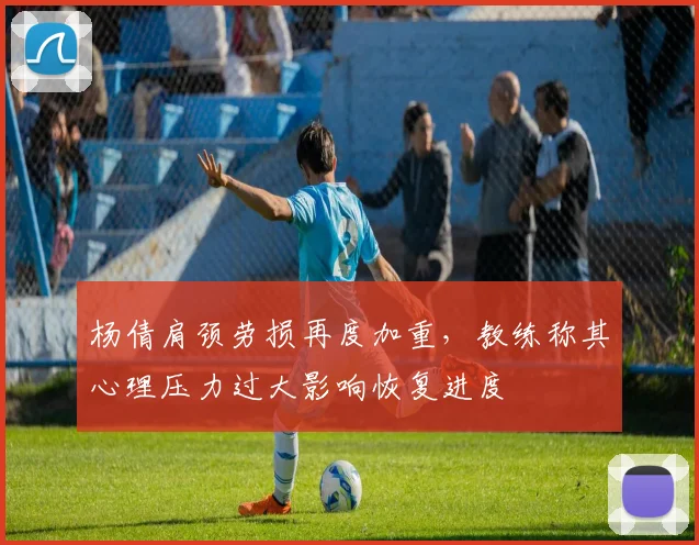 杨倩肩颈劳损再度加重，教练称其心理压力过大影响恢复进度