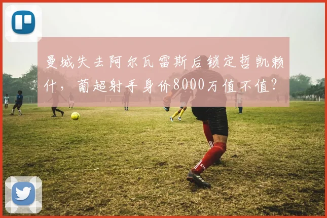 曼城失去阿尔瓦雷斯后锁定哲凯赖什,葡超射手身价8000万值不值?