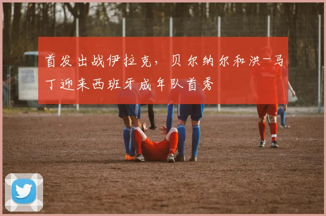 首发出战伊拉克，贝尔纳尔和洪-马丁迎来西班牙成年队首秀