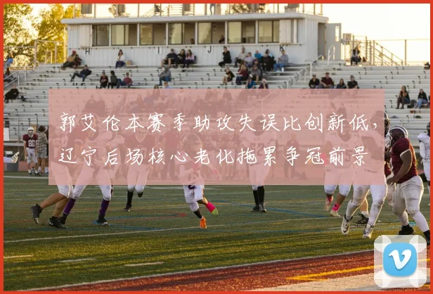 郭艾伦本赛季助攻失误比创新低,辽宁后场核心老化拖累争冠前景