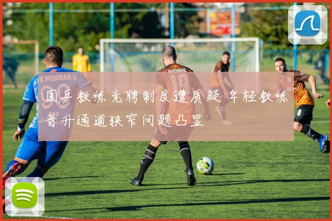 国乒教练竞聘制度遭质疑 年轻教练晋升通道狭窄问题凸显