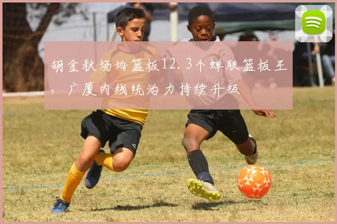 胡金秋场均篮板12.3个蝉联篮板王,广厦内线统治力持续升级